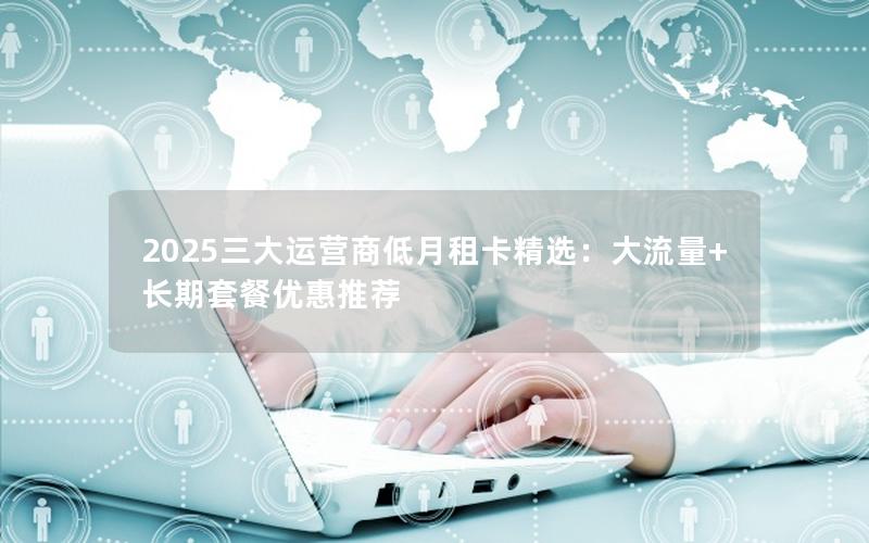 2025三大运营商低月租卡精选：大流量+长期套餐优惠推荐