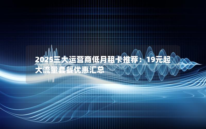 2025三大运营商低月租卡推荐：19元起大流量套餐优惠汇总