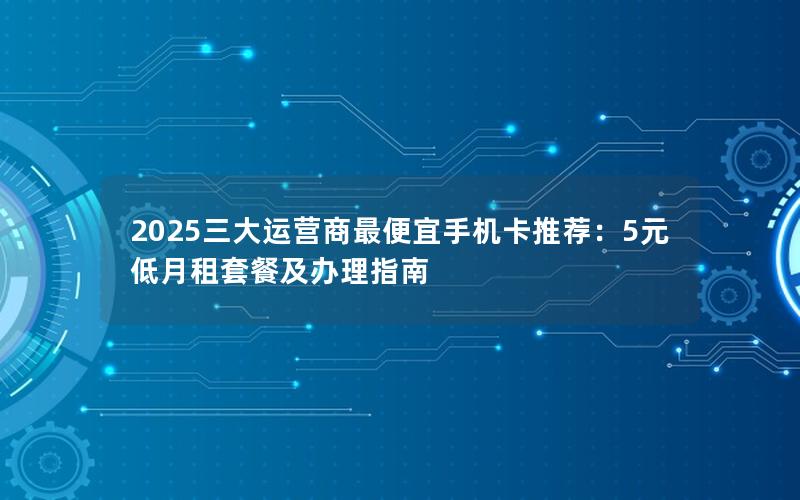 2025三大运营商最便宜手机卡推荐：5元低月租套餐及办理指南