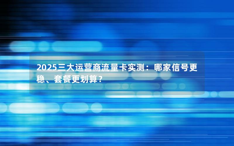 2025三大运营商流量卡实测：哪家信号更稳、套餐更划算？