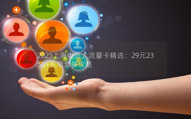 2025上海电信大流量卡精选：29元235G+长期套餐攻略