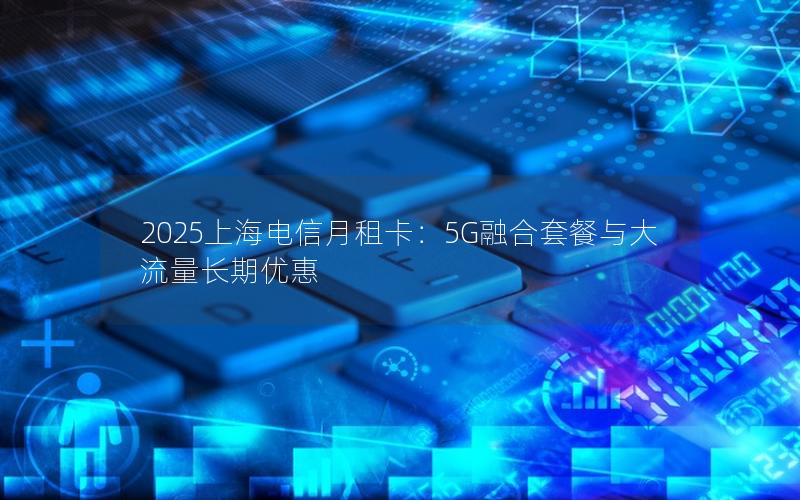 2025上海电信月租卡：5G融合套餐与大流量长期优惠
