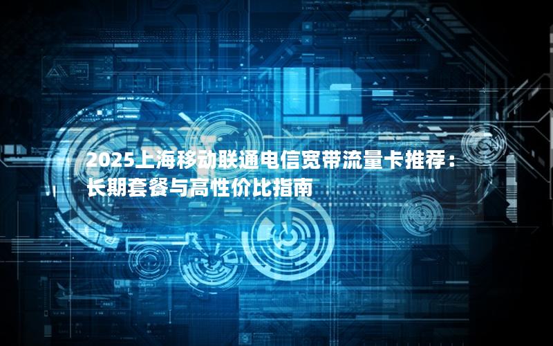 2025上海移动联通电信宽带流量卡推荐：长期套餐与高性价比指南