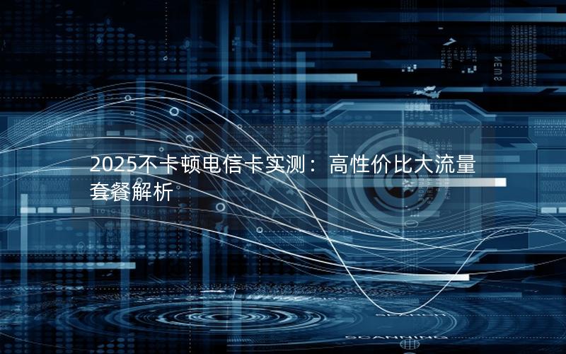 2025不卡顿电信卡实测：高性价比大流量套餐解析