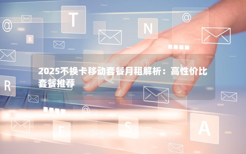 2025不换卡移动套餐月租解析：高性价比套餐推荐