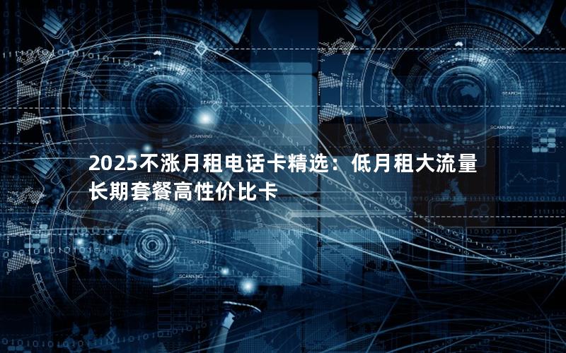2025不涨月租电话卡精选：低月租大流量长期套餐高性价比卡