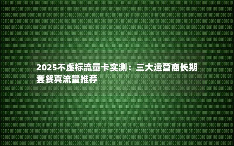 2025不虚标流量卡实测：三大运营商长期套餐真流量推荐