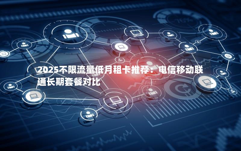 2025不限流量低月租卡推荐：电信移动联通长期套餐对比