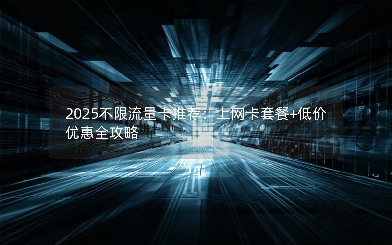 2025不限流量卡推荐：上网卡套餐+低价优惠全攻略