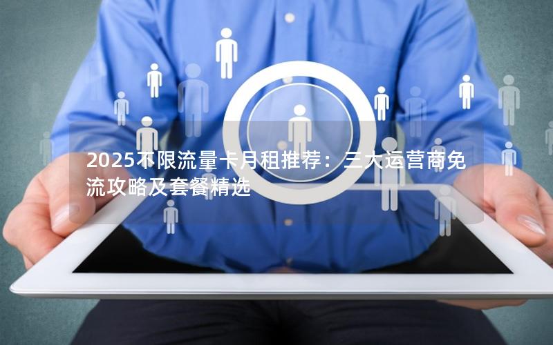 2025不限流量卡月租推荐：三大运营商免流攻略及套餐精选