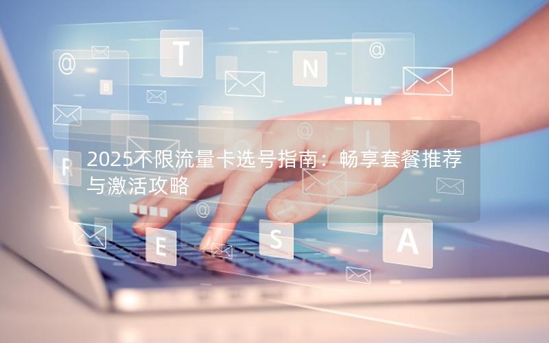 2025不限流量卡选号指南：畅享套餐推荐与激活攻略