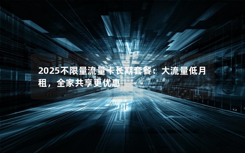 2025不限量流量卡长期套餐：大流量低月租，全家共享更优惠