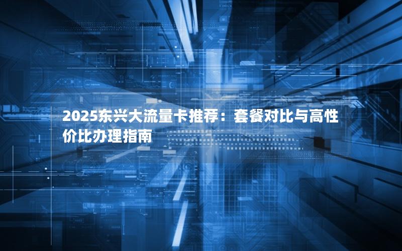 2025东兴大流量卡推荐：套餐对比与高性价比办理指南