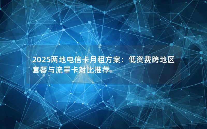 2025两地电信卡月租方案：低资费跨地区套餐与流量卡对比推荐