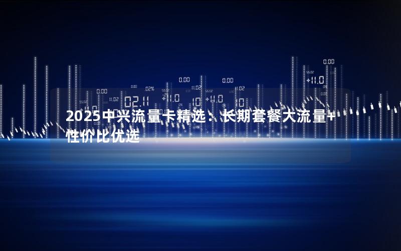 2025中兴流量卡精选：长期套餐大流量+性价比优选