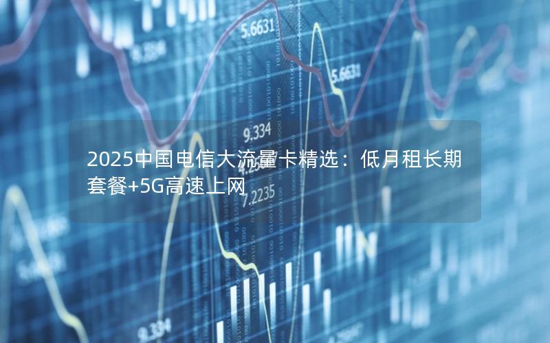 2025中国电信大流量卡精选：低月租长期套餐+5G高速上网
