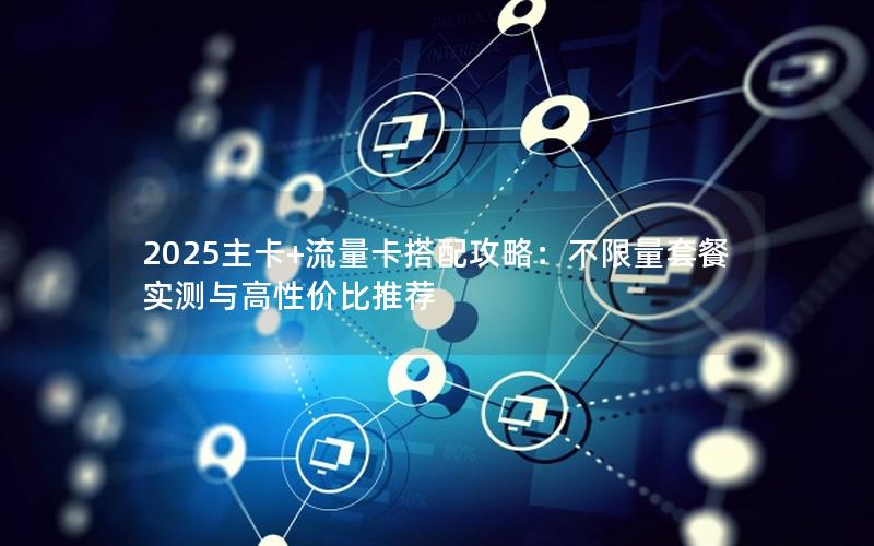 2025主卡+流量卡搭配攻略：不限量套餐实测与高性价比推荐