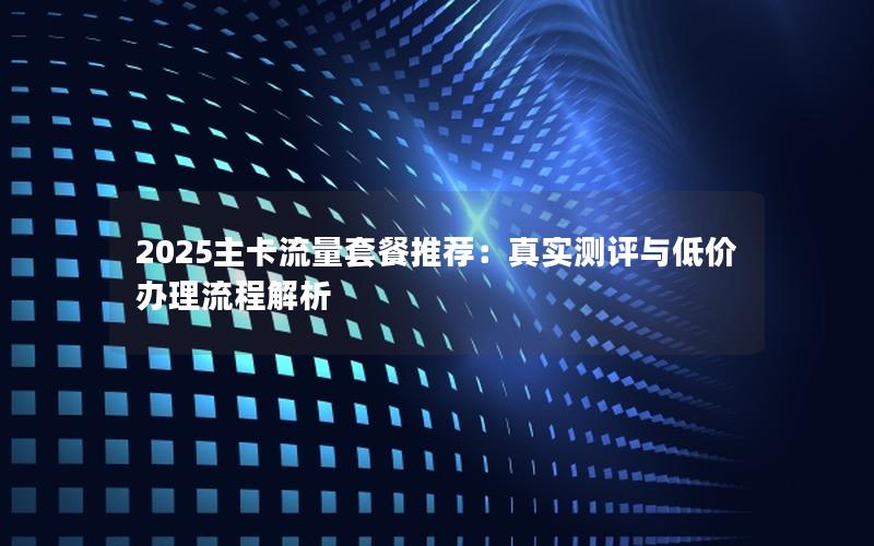 2025主卡流量套餐推荐：真实测评与低价办理流程解析