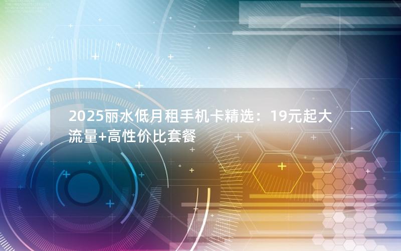 2025丽水低月租手机卡精选：19元起大流量+高性价比套餐