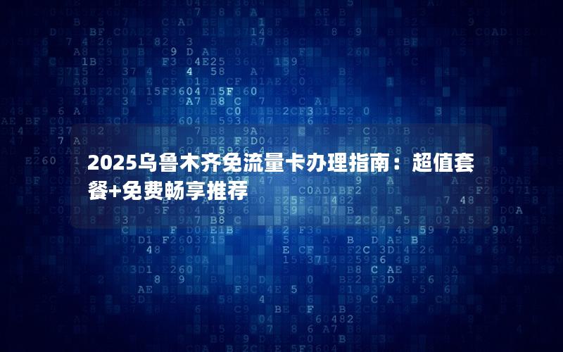 2025乌鲁木齐免流量卡办理指南：超值套餐+免费畅享推荐