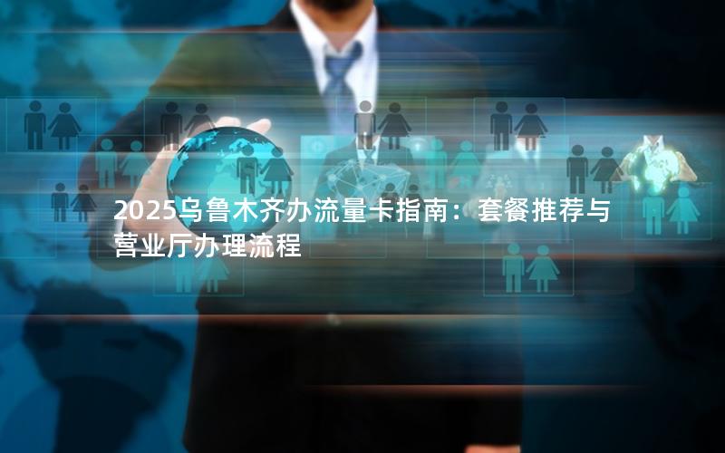 2025乌鲁木齐办流量卡指南：套餐推荐与营业厅办理流程