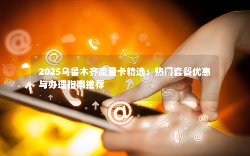 2025乌鲁木齐流量卡精选：热门套餐优惠与办理指南推荐