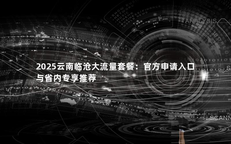 2025云南临沧大流量套餐：官方申请入口与省内专享推荐