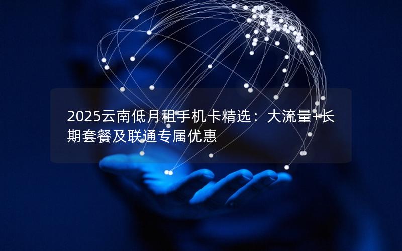 2025云南低月租手机卡精选：大流量+长期套餐及联通专属优惠
