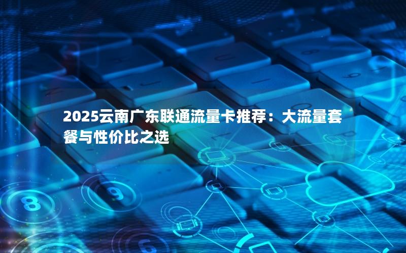 2025云南广东联通流量卡推荐：大流量套餐与性价比之选