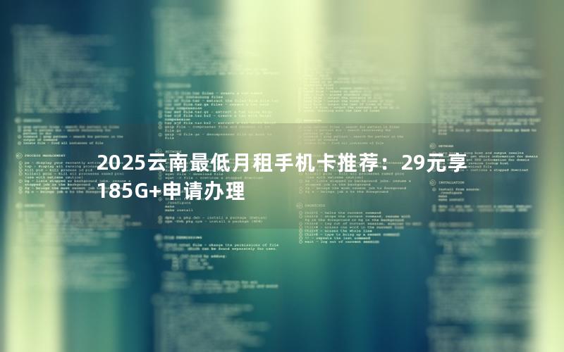 2025云南最低月租手机卡推荐：29元享185G+申请办理