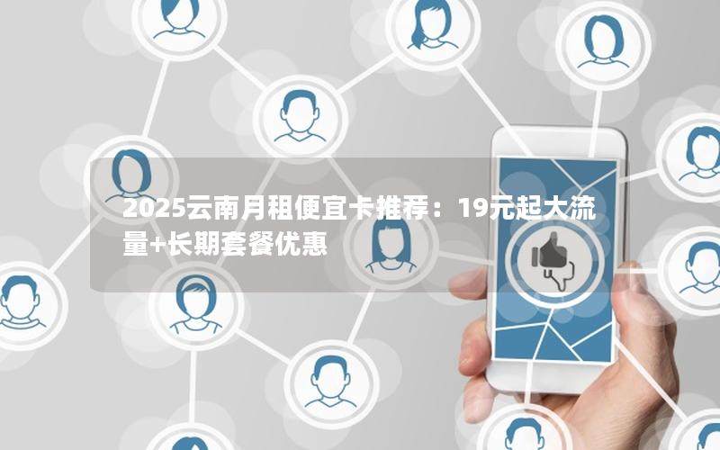 2025云南月租便宜卡推荐：19元起大流量+长期套餐优惠