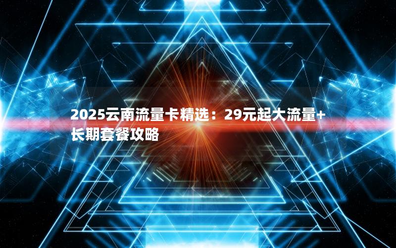 2025云南流量卡精选：29元起大流量+长期套餐攻略