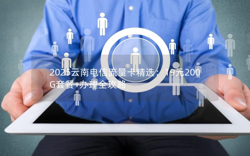 2025云南电信流量卡精选：19元200G套餐+办理全攻略