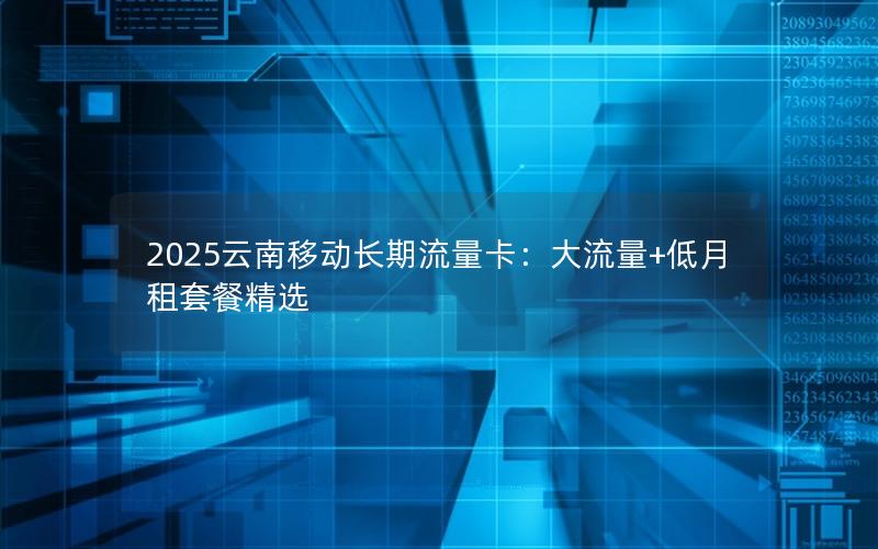 2025云南移动长期流量卡：大流量+低月租套餐精选