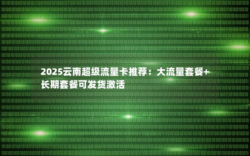 2025云南超级流量卡推荐：大流量套餐+长期套餐可发货激活
