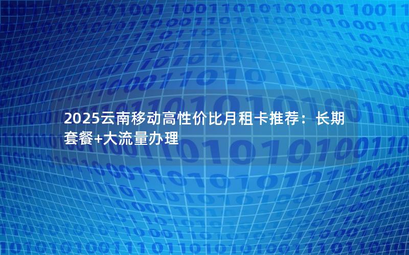 2025云南移动高性价比月租卡推荐：长期套餐+大流量办理