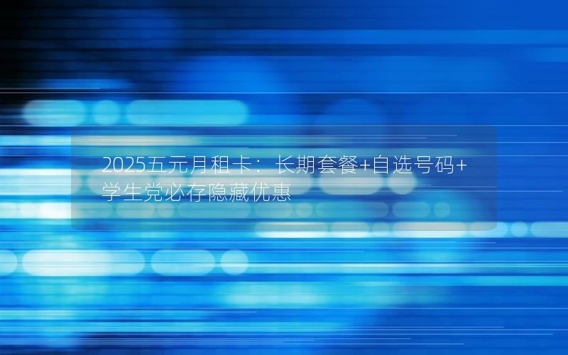 2025五元月租卡：长期套餐+自选号码+学生党必存隐藏优惠