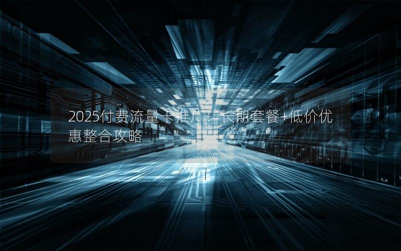 2025付费流量卡推广：长期套餐+低价优惠整合攻略