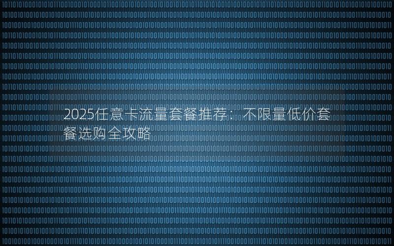 2025任意卡流量套餐推荐：不限量低价套餐选购全攻略