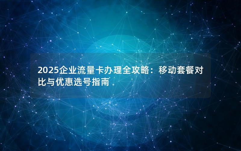 2025企业流量卡办理全攻略：移动套餐对比与优惠选号指南