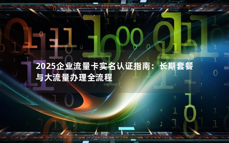 2025企业流量卡实名认证指南：长期套餐与大流量办理全流程