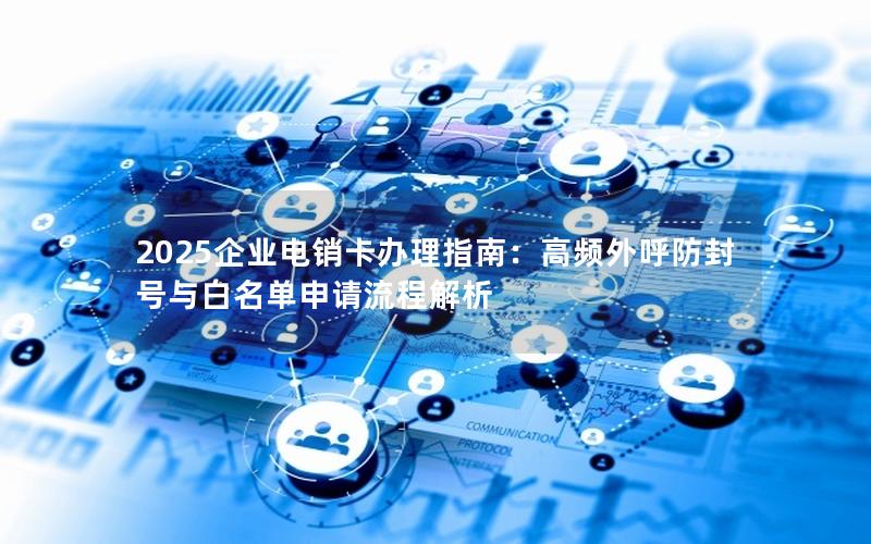 2025企业电销卡办理指南：高频外呼防封号与白名单申请流程解析