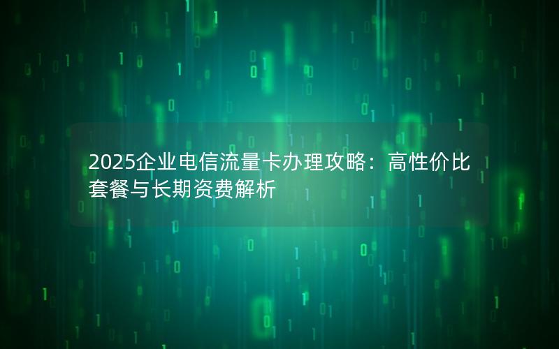 2025企业电信流量卡办理攻略：高性价比套餐与长期资费解析
