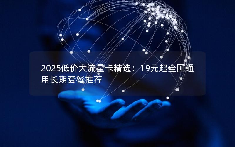 2025低价大流量卡精选：19元起全国通用长期套餐推荐