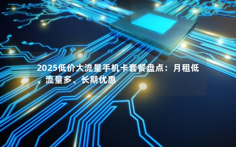 2025低价大流量手机卡套餐盘点：月租低、流量多、长期优惠