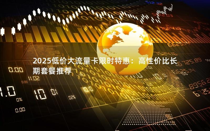 2025低价大流量卡限时特惠：高性价比长期套餐推荐