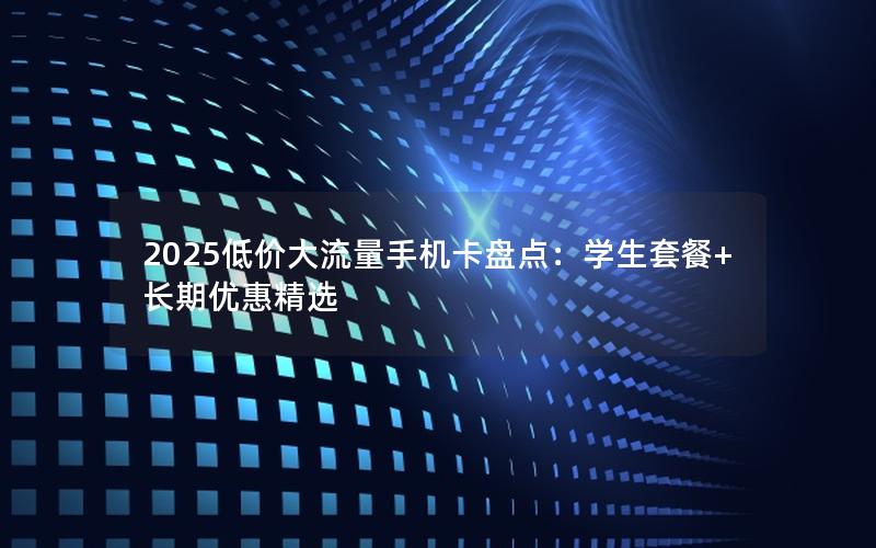2025低价大流量手机卡盘点：学生套餐+长期优惠精选