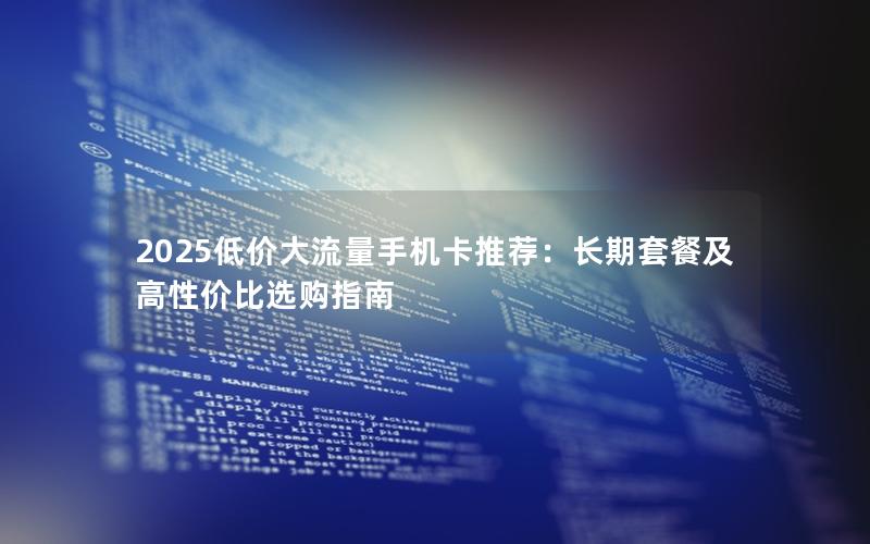 2025低价大流量手机卡推荐：长期套餐及高性价比选购指南