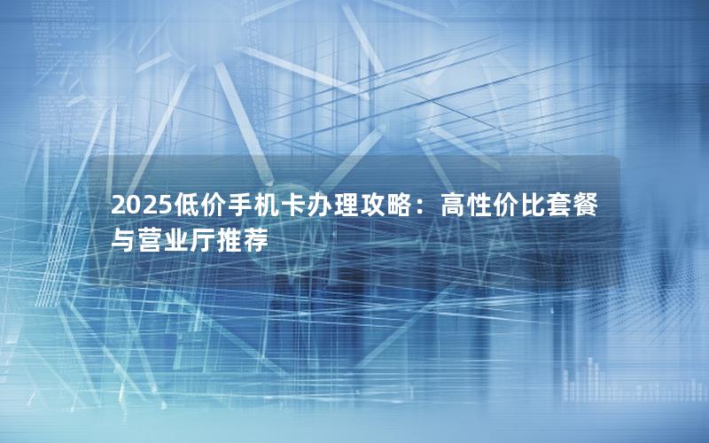 2025低价手机卡办理攻略：高性价比套餐与营业厅推荐