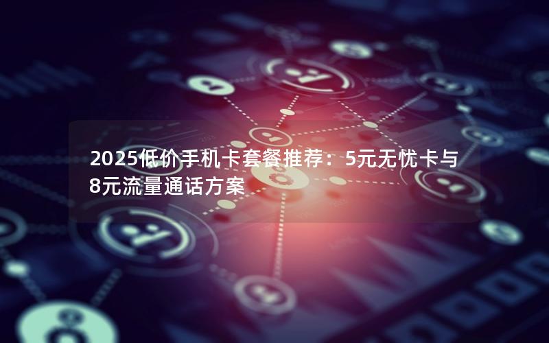 2025低价手机卡套餐推荐：5元无忧卡与8元流量通话方案